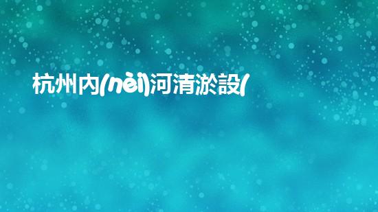 杭州內(nèi)河清淤設(shè)備價格曝光！驚人的報價讓人瞠目結(jié)舌，你猜能有多少？